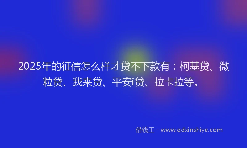 2025年的征信怎么样才贷不下款有：柯基贷、微粒贷、我来贷、平安i贷、拉卡拉等。