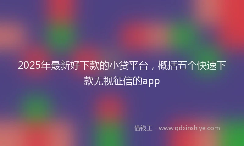 2025年最新好下款的小贷平台，概括五个快速下款无视征信的app