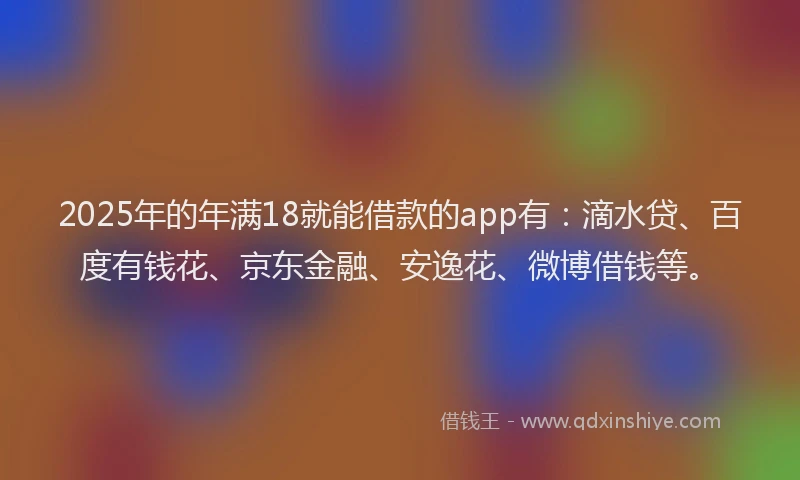 2025年的年满18就能借款的app有：滴水贷、百度有钱花、京东金融、安逸花、微博借钱等。