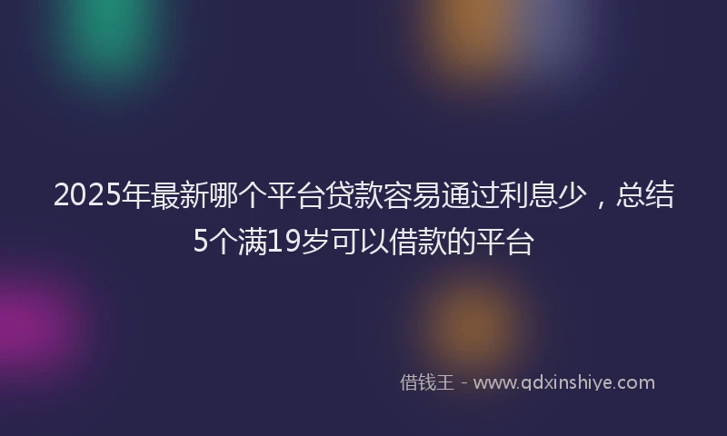 2025年最新哪个平台贷款容易通过利息少，总结5个满19岁可以借款的平台