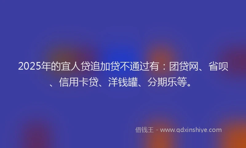 2025年的宜人贷追加贷不通过有：团贷网、省呗、信用卡贷、洋钱罐、分期乐等。