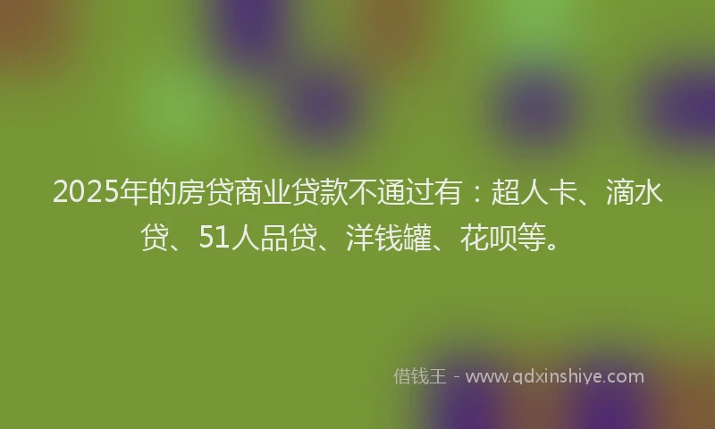 2025年的房贷商业贷款不通过有：超人卡、滴水贷、51人品贷、洋钱罐、花呗等。