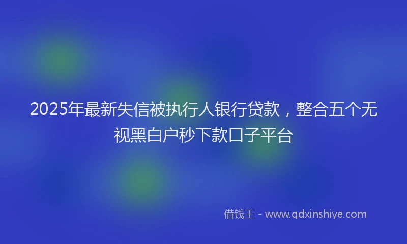 2025年最新失信被执行人银行贷款，整合五个无视黑白户秒下款口子平台