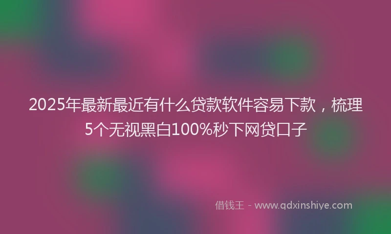 2025年最新最近有什么贷款软件容易下款，梳理5个无视黑白100%秒下网贷口子