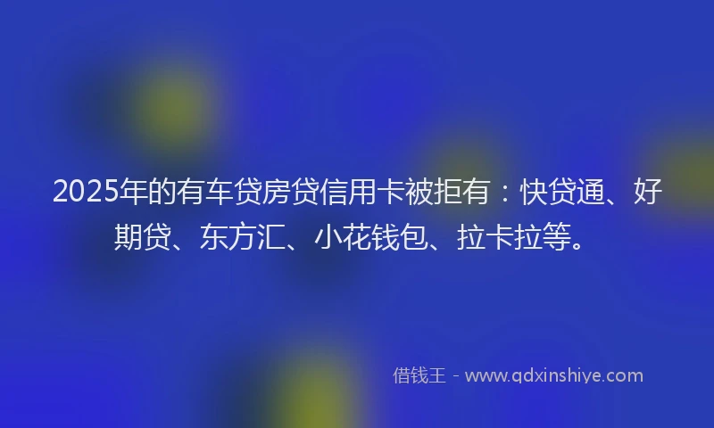 2025年的有车贷房贷信用卡被拒有：快贷通、好期贷、东方汇、小花钱包、拉卡拉等。