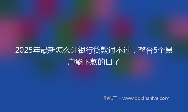 2025年最新怎么让银行贷款通不过，整合5个黑户能下款的口子