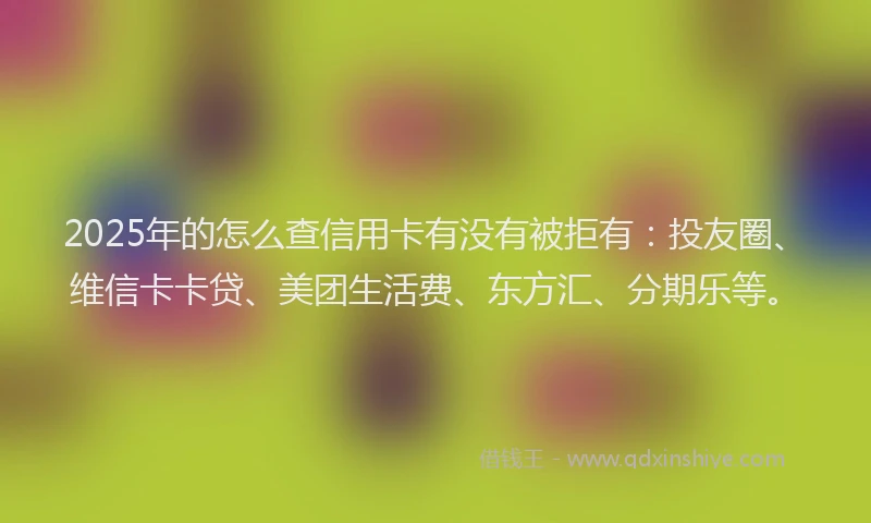 2025年的怎么查信用卡有没有被拒有：投友圈、维信卡卡贷、美团生活费、东方汇、分期乐等。
