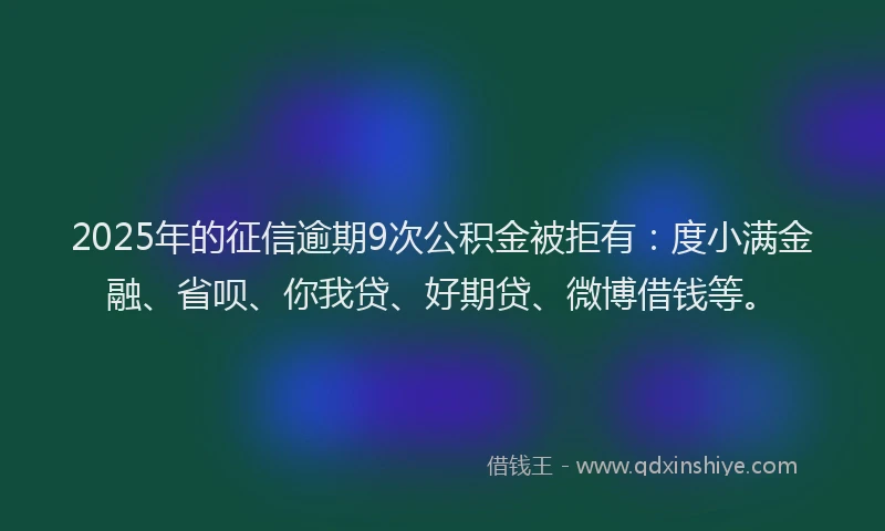 2025年的征信逾期9次公积金被拒有：度小满金融、省呗、你我贷、好期贷、微博借钱等。