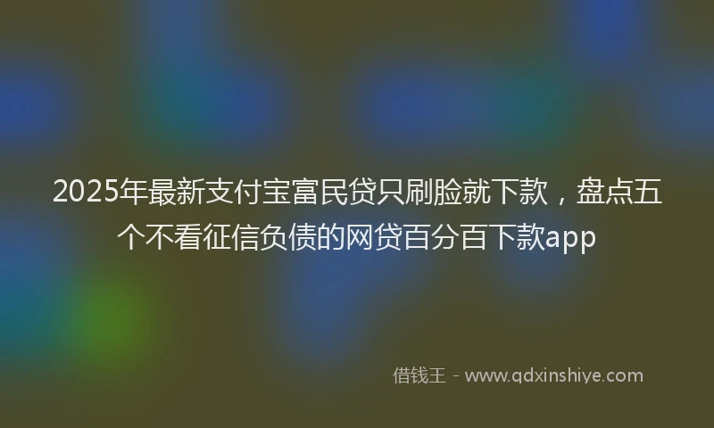 2025年最新支付宝富民贷只刷脸就下款，盘点五个不看征信负债的网贷百分百下款app