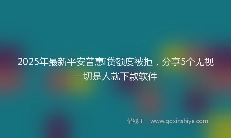 2025年最新平安普惠i贷额度被拒，分享5个无视一切是人就下款软件