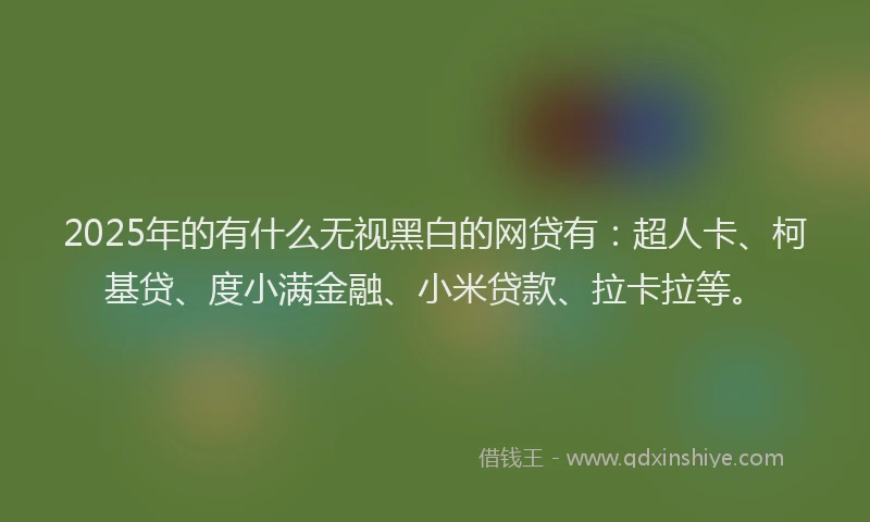 2025年的有什么无视黑白的网贷有：超人卡、柯基贷、度小满金融、小米贷款、拉卡拉等。