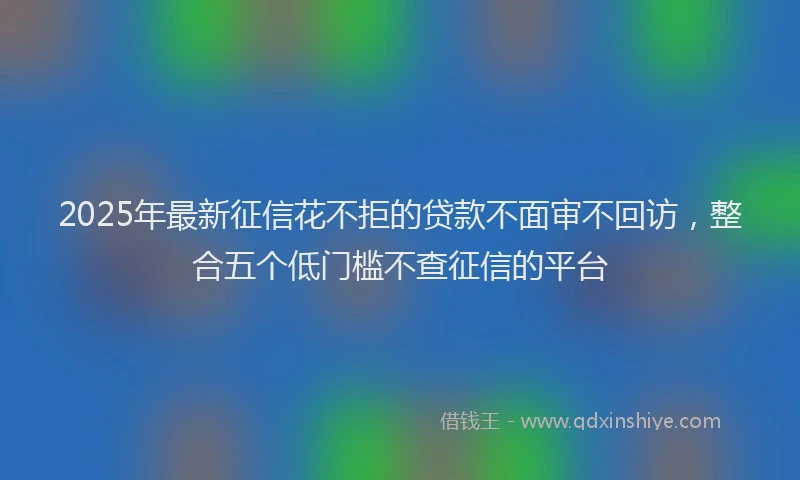 2025年最新征信花不拒的贷款不面审不回访，整合五个低门槛不查征信的平台