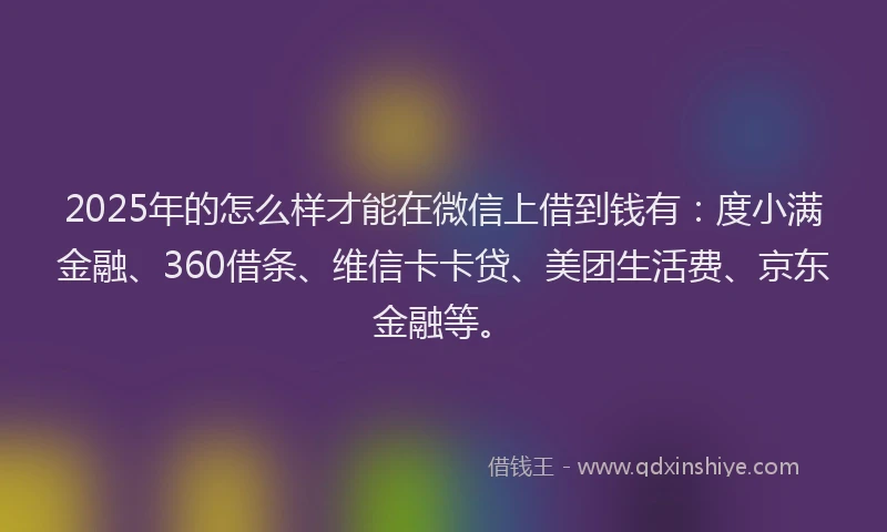 2025年的怎么样才能在微信上借到钱有：度小满金融、360借条、维信卡卡贷、美团生活费、京东金融等。