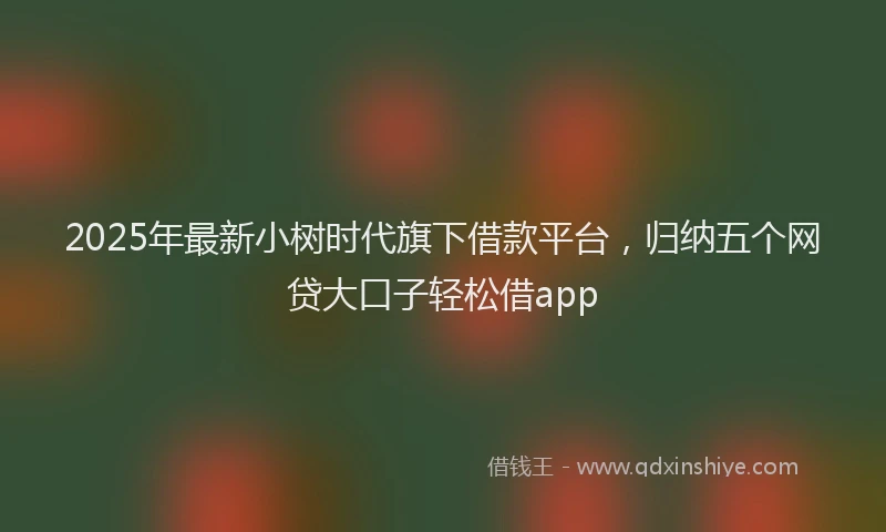 2025年最新小树时代旗下借款平台，归纳五个网贷大口子轻松借app