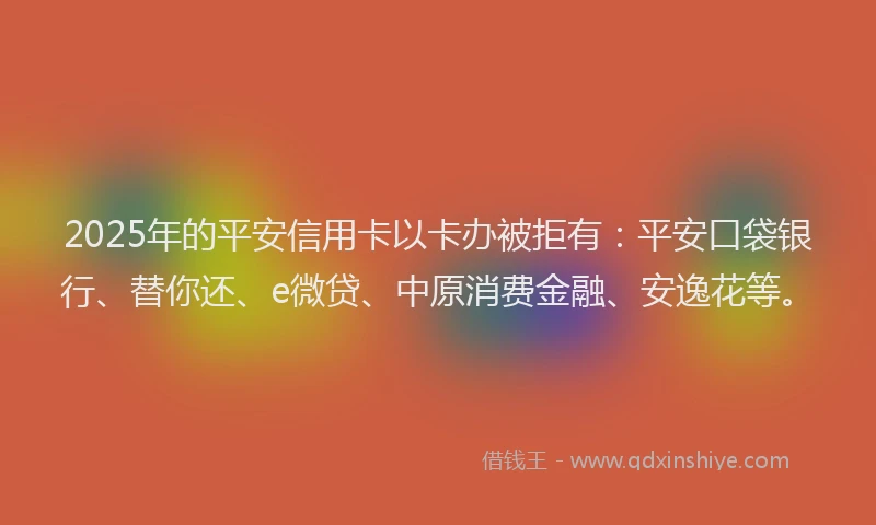 2025年的平安信用卡以卡办被拒有：平安口袋银行、替你还、e微贷、中原消费金融、安逸花等。