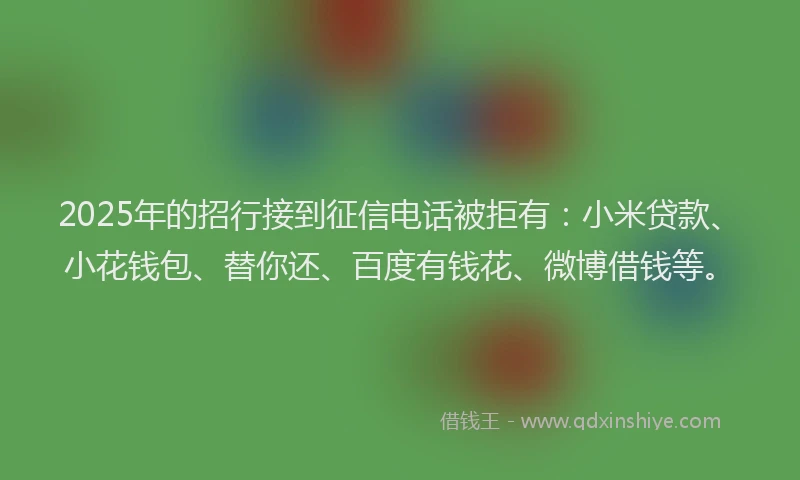 2025年的招行接到征信电话被拒有：小米贷款、小花钱包、替你还、百度有钱花、微博借钱等。