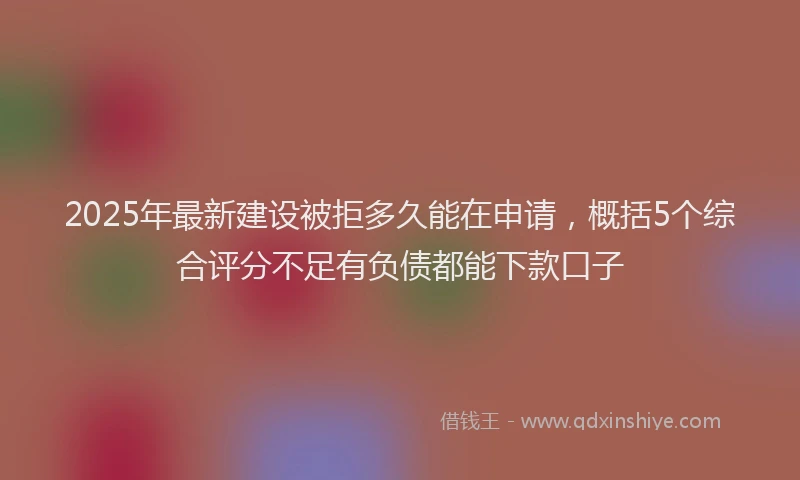 2025年最新建设被拒多久能在申请，概括5个综合评分不足有负债都能下款口子