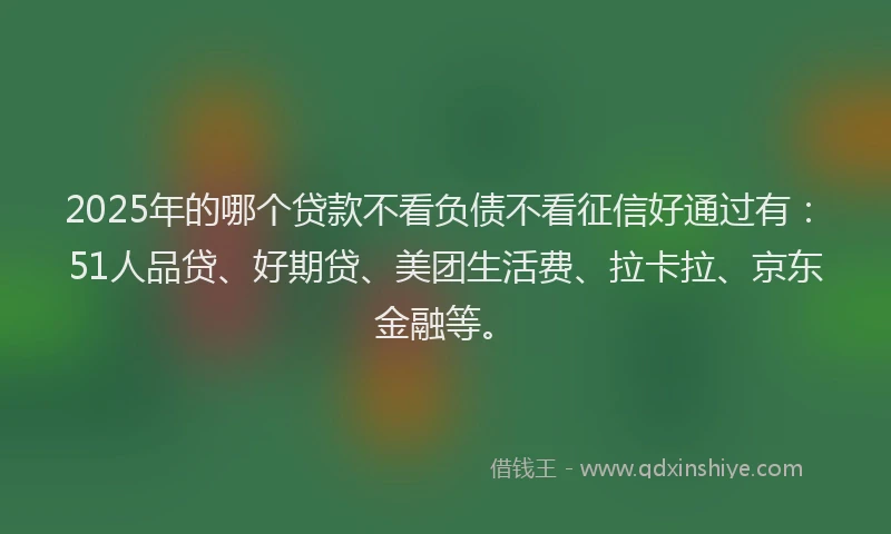 2025年的哪个贷款不看负债不看征信好通过有：51人品贷、好期贷、美团生活费、拉卡拉、京东金融等。