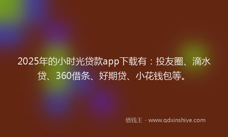 2025年的小时光贷款app下载有：投友圈、滴水贷、360借条、好期贷、小花钱包等。