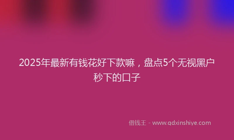 2025年最新有钱花好下款嘛，盘点5个无视黑户秒下的口子