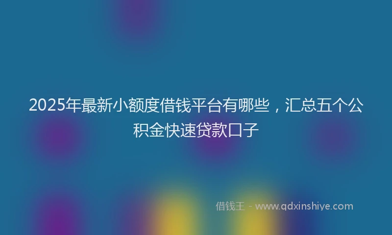 2025年最新小额度借钱平台有哪些，汇总五个公积金快速贷款口子
