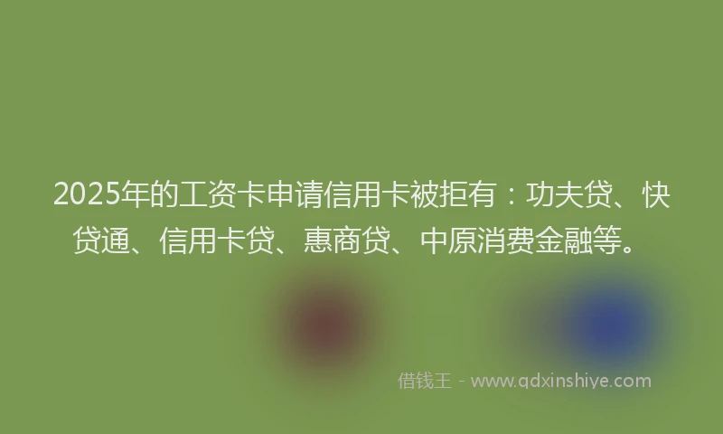 2025年的工资卡申请信用卡被拒有：功夫贷、快贷通、信用卡贷、惠商贷、中原消费金融等。