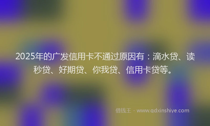 2025年的广发信用卡不通过原因有：滴水贷、读秒贷、好期贷、你我贷、信用卡贷等。