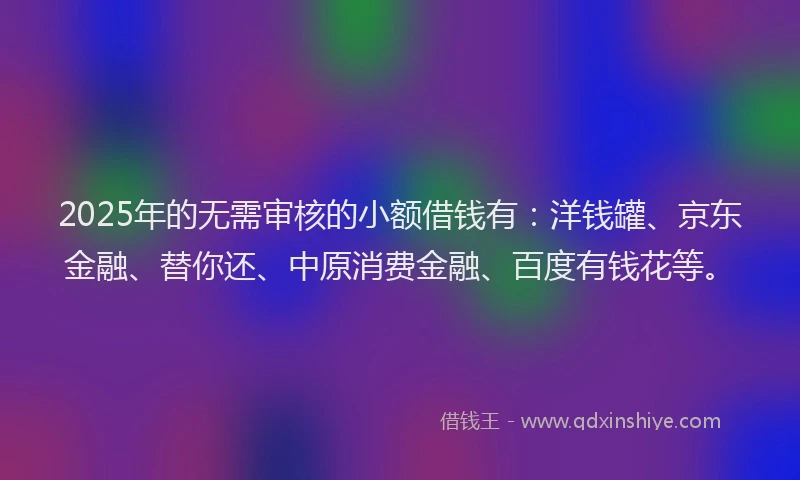 2025年的无需审核的小额借钱有：洋钱罐、京东金融、替你还、中原消费金融、百度有钱花等。