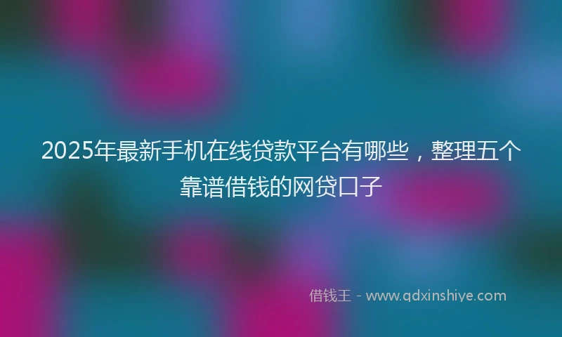 2025年最新手机在线贷款平台有哪些，整理五个靠谱借钱的网贷口子