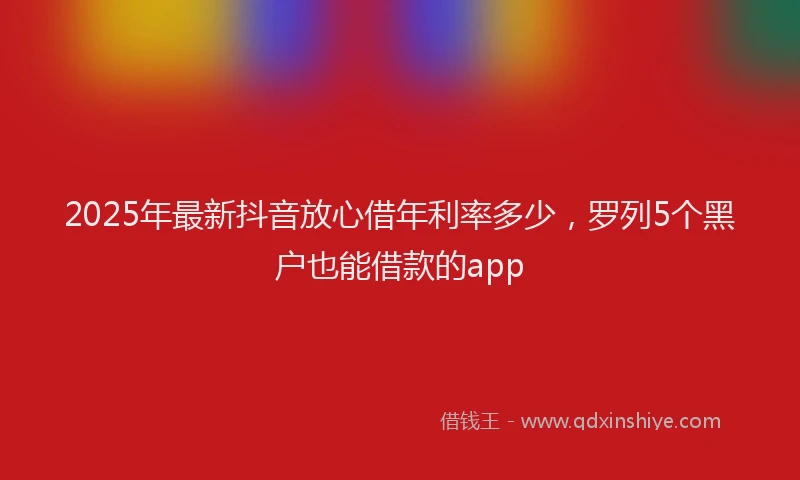 2025年最新抖音放心借年利率多少，罗列5个黑户也能借款的app