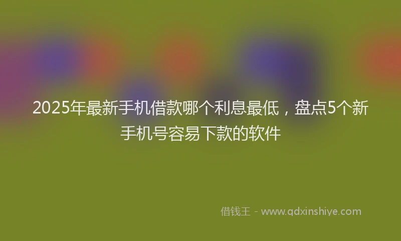 2025年最新手机借款哪个利息最低，盘点5个新手机号容易下款的软件