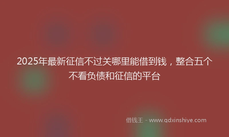 2025年最新征信不过关哪里能借到钱，整合五个不看负债和征信的平台