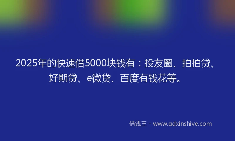 2025年的快速借5000块钱有：投友圈、拍拍贷、好期贷、e微贷、百度有钱花等。