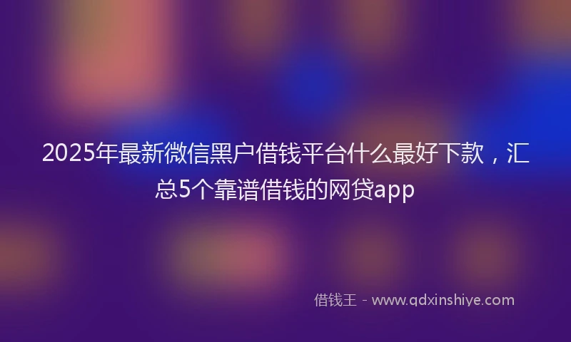 2025年最新微信黑户借钱平台什么最好下款，汇总5个靠谱借钱的网贷app