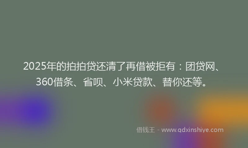 2025年的拍拍贷还清了再借被拒有：团贷网、360借条、省呗、小米贷款、替你还等。