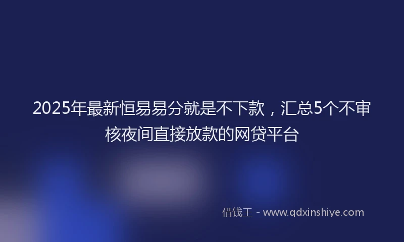 2025年最新恒易易分就是不下款，汇总5个不审核夜间直接放款的网贷平台