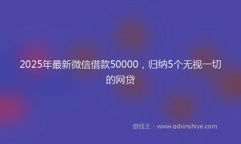 2025年最新微信借款50000，归纳5个无视一切的网贷