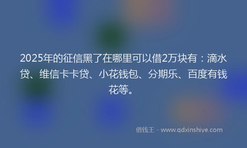 2025年的征信黑了在哪里可以借2万块有：滴水贷、维信卡卡贷、小花钱包、分期乐、百度有钱花等。