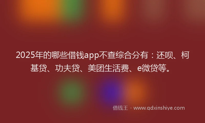 2025年的哪些借钱app不查综合分有：还呗、柯基贷、功夫贷、美团生活费、e微贷等。