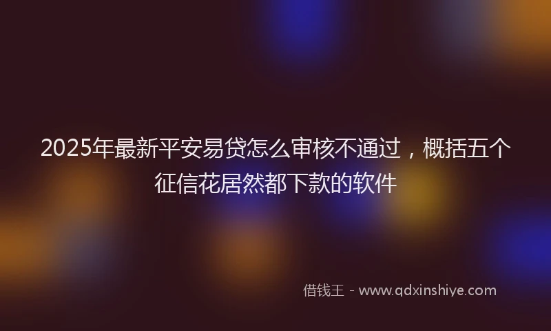 2025年最新平安易贷怎么审核不通过，概括五个征信花居然都下款的软件