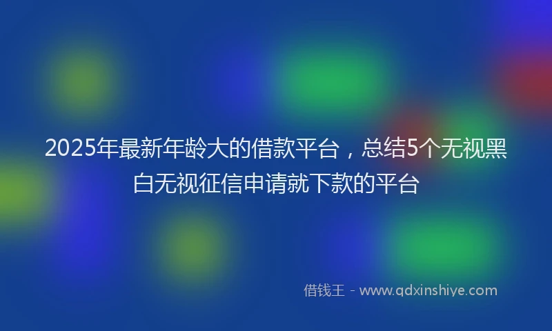 2025年最新年龄大的借款平台，总结5个无视黑白无视征信申请就下款的平台