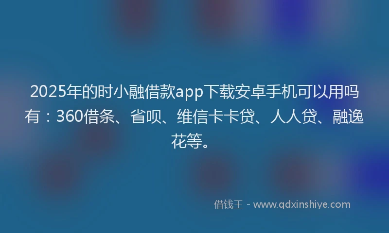 2025年的时小融借款app下载安卓手机可以用吗有：360借条、省呗、维信卡卡贷、人人贷、融逸花等。