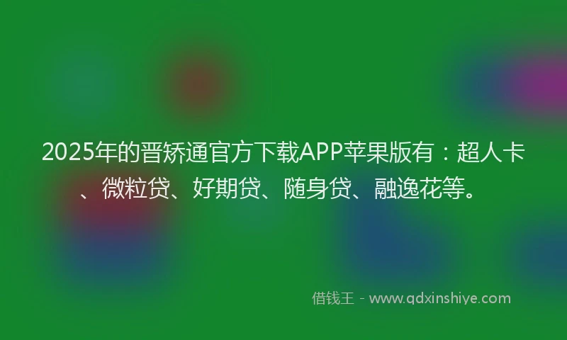 2025年的晋矫通官方下载APP苹果版有：超人卡、微粒贷、好期贷、随身贷、融逸花等。