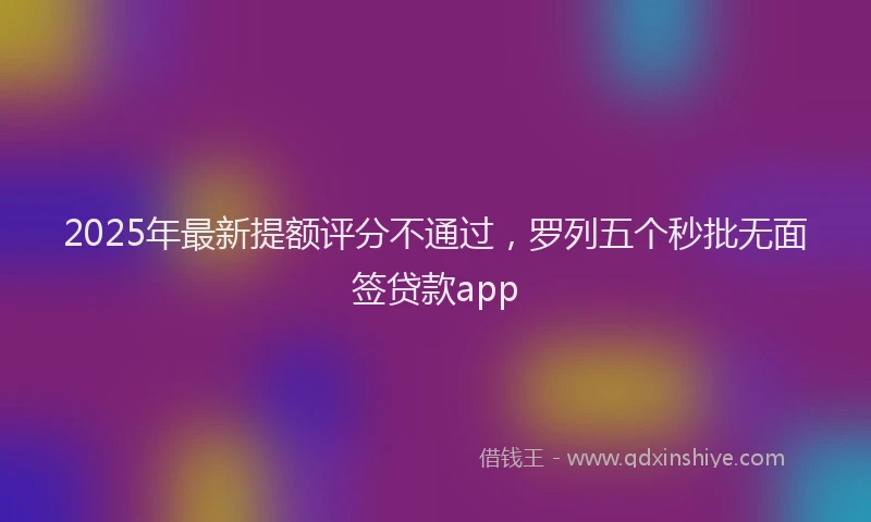 2025年最新提额评分不通过，罗列五个秒批无面签贷款app