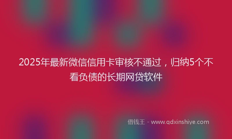2025年最新微信信用卡审核不通过，归纳5个不看负债的长期网贷软件