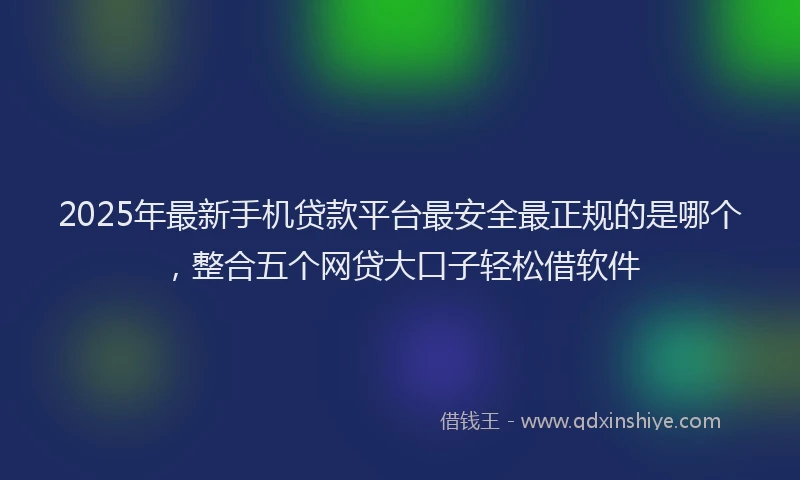 2025年最新手机贷款平台最安全最正规的是哪个，整合五个网贷大口子轻松借软件