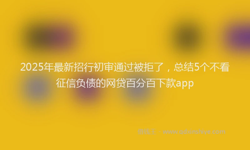 2025年最新招行初审通过被拒了，总结5个不看征信负债的网贷百分百下款app