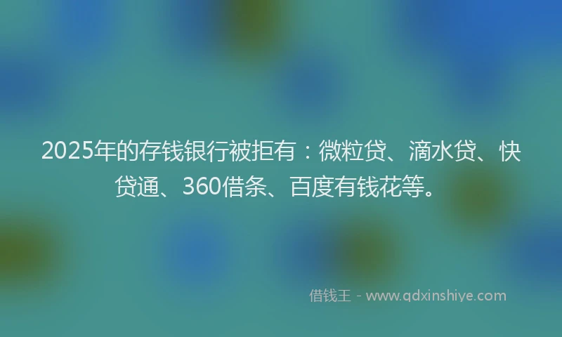 2025年的存钱银行被拒有：微粒贷、滴水贷、快贷通、360借条、百度有钱花等。
