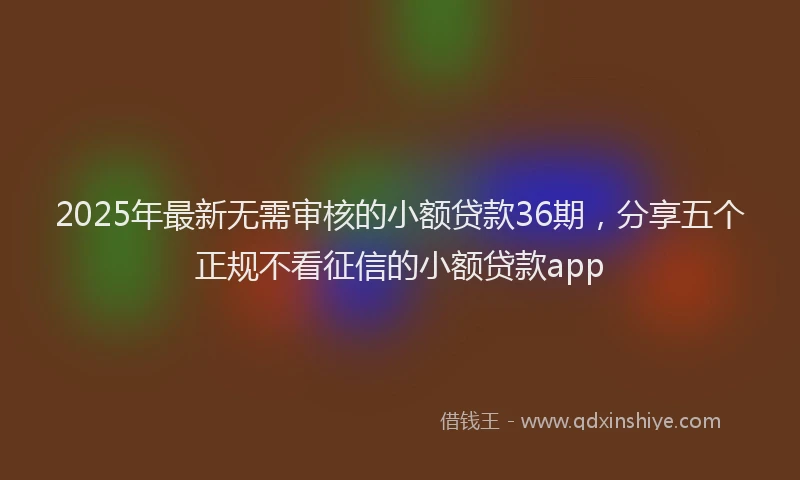 2025年最新无需审核的小额贷款36期，分享五个正规不看征信的小额贷款app