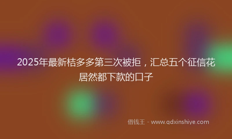 2025年最新桔多多第三次被拒，汇总五个征信花居然都下款的口子